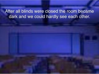 After all blinds were closed the room became
dark and we could hardly see each other.

 