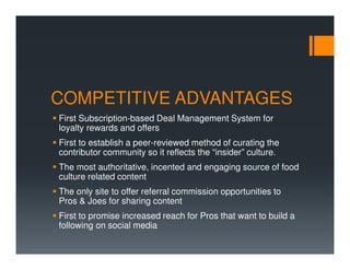 COMPETITIVE ADVANTAGES
First Subscription-based Deal Management System for
loyalty rewards and offers
First to establish a peer-reviewed method of curating the
contributor community so it reflects the “insider” culture.
The most authoritative, incented and engaging source of food
culture related content
The only site to offer referral commission opportunities to
Pros & Joes for sharing content
First to promise increased reach for Pros that want to build a
following on social media
 