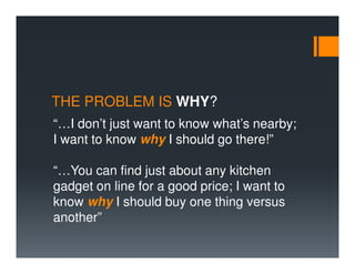 THE PROBLEM IS WHY?
“…I don’t just want to know what’s nearby;
I want to know why I should go there!”

“…You can find just about any kitchen
gadget on line for a good price; I want to
know why I should buy one thing versus
another”
 