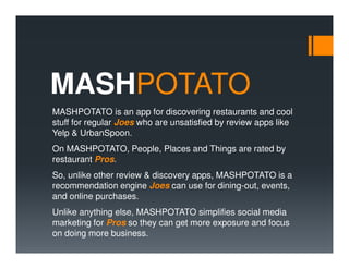 MASHPOTATO
MASHPOTATO is an app for discovering restaurants and cool
stuff for regular Joes who are unsatisfied by review apps like
Yelp & UrbanSpoon.
On MASHPOTATO, People, Places and Things are rated by
restaurant Pros.
So, unlike other review & discovery apps, MASHPOTATO is a
recommendation engine Joes can use for dining-out, events,
and online purchases.
Unlike anything else, MASHPOTATO simplifies social media
marketing for Pros so they can get more exposure and focus
on doing more business.
 