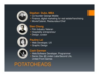 Stephen Duke, MBA
     Co-founder George Mobile
     Finance, digital marketing for real estate/franchising
     Movie/Caterer, Restaurateur/Chef

    Stan Chong
     Film Industry Veteran
     Hospitality entrepreneur
     Design, curator

    Pauline Lai
     Web Developer, UX
     Graphic Design

    Cash Garman
     Web/Software Developer, Programmer
     Senior Dev @ Linden Labs/Second Life,
     United Front Games

POTATOHEADS
 