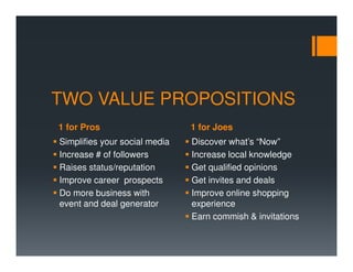 TWO VALUE PROPOSITIONS
1 for Pros                     1 for Joes
Simplifies your social media   Discover what’s “Now”
Increase # of followers        Increase local knowledge
Raises status/reputation       Get qualified opinions
Improve career prospects       Get invites and deals
Do more business with          Improve online shopping
event and deal generator       experience
                               Earn commish & invitations
 