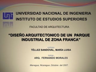 UNIVERSIDAD NACIONAL DE INGENIERIA INSTITUTO DE ESTUDIOS SUPERIORES FACULTAD DE ARQUITECTURA “DISEÑO ARQUITECTONICO DE UN  PARQUE INDUSTRIAL DE ZONA FRANCA” AUTORA: TÉLLEZ SANDOVAL, MARÍA LUISA TUTOR : ARQ.  FERNANDO MORALES Managua, Nicaragua ,Octubre del 2007. 
