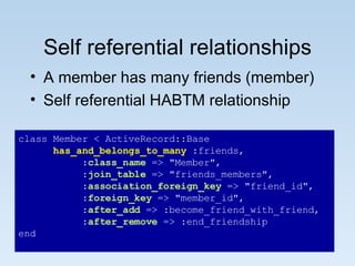 Self referential relationships A member has many friends (member) Self referential HABTM relationship class Member < ActiveRecord::Base has_and_belongs_to_many  :friends, : class_name  => "Member", : join_table  => "friends_members", : association_foreign_key  => "friend_id", : foreign_key  => "member_id", : after_add  => :become_friend_with_friend, : after_remove  => :end_friendship end 