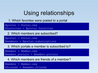 Using relationships 1. Which favorites were posted to a portal @portal = Portal.new @favorites = @portal.favorites 2. Which members are subscribed? @portal = Portal.new @members = @portal.subscriptions @member = Member.new @member_portals = @member.portals 3. Which portals a member is subscribed to? 4. Which members are friends of a member? @member = Member.new @friends = @member.friends 
