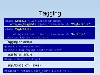 Tagging class  Article  < ActiveRecord::Base acts_as_taggable  :join_class_name => ' TagArticle ‘ class  TagArticle belongs_to :article, :class_name => ' Article ', :foreign_key => 'article_id‘ @tagged = Article.tags_count(:limit => 10) Tagging an article @article = Article.new @article.tag “mysql conference ror” Tags for an article @tags = @article.tags() Tag Cloud (Tom Fakes) 