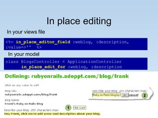 In place editing class BlogsController < ApplicationController  in_place_edit_for  :weblog, :description <%=  in_place_editor_field  :weblog, :description, :value=>''  %> In your views file In your model 