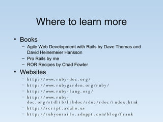 Where to learn more Books Agile Web Development with Rails by Dave Thomas and David Heinemeier Hansson   Pro Rails by me ROR Recipes by Chad Fowler Websites http://www.ruby-doc.org/ http://www.rubygarden.org/ruby/ http://www.ruby-lang.org/ http://www.ruby-doc.org/stdlib/libdoc/rdoc/rdoc/index.html http://script.aculo.us http://rubyonrails.adoppt.com/blog/frank 
