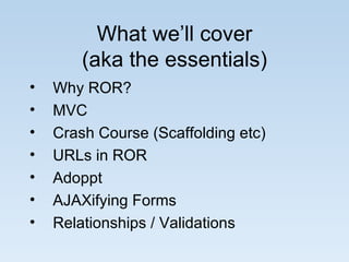 What we’ll cover (aka the essentials) Why ROR? MVC Crash Course (Scaffolding etc) URLs in ROR Adoppt AJAXifying Forms Relationships / Validations  