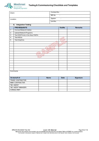 Testing & Commissioning Checklists and Templates
EPM-KT0-RG-000007 Rev 002 Level - 3-E- External Page 99 of 118
Electronic documents once printed, are uncontrolled and may become out-dated. Refer to ECMS for current revision.
This Document is the ex
clusiv
e property of Mashroat and is subject to the restrictions set out in the Im
portant Notice contained in this Docum
ent.
Client:
Contract No. :
MS No. :
Location:
System :
Unit No. :
E. Integration Testing
PRE-REQUISITE Yes/No Remarks
1 ConnectNetwork Cables
2 Upload Network Programs
3 Test N/W Points in the Area FACPs
4 Test NDUs
5 Test Graphics
Comments:
On-behalf of Name Date Signature
TRADE CONTRACTOR:
MAIN CONTRACTOR:
T&C AGENT:
T&C AGENT MANAGER:
CONSULTANT:
 