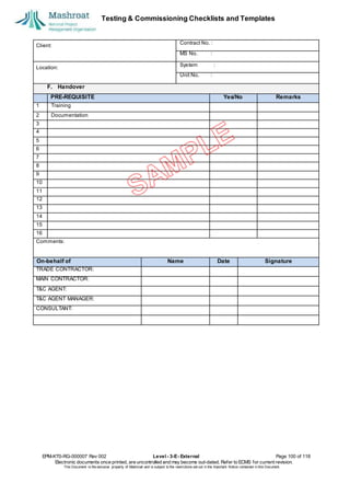 Testing & Commissioning Checklists and Templates
EPM-KT0-RG-000007 Rev 002 Level - 3-E- External Page 100 of 118
Electronic documents once printed, are uncontrolled and may become out-dated. Refer to ECMS for current revision.
This Document is the ex
clusiv
e property of Mashroat and is subject to the restrictions set out in the Im
portant Notice contained in this Docum
ent.
Client:
Contract No. :
MS No. :
Location:
System :
Unit No. :
F. Handover
PRE-REQUISITE Yes/No Remarks
1 Training
2 Documentation
3
4
5
6
7
8
9
10
11
12
13
14
15
16
Comments:
On-behalf of Name Date Signature
TRADE CONTRACTOR:
MAIN CONTRACTOR:
T&C AGENT:
T&C AGENT MANAGER:
CONSULTANT:
 