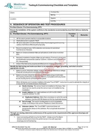 Testing & Commissioning Checklists and Templates
EPM-KT0-RG-000007 Rev 002 Level - 3-E- External Page 101 of 118
Electronic documents once printed, are uncontrolled and may become out-dated. Refer to ECMS for current revision.
This Document is the ex
clusiv
e property of Mashroat and is subject to the restrictions set out in the Im
portant Notice contained in this Docum
ent.
Client:
Contract No. :
MS No. :
Location:
System :
Unit No. :
6. SEQUENCE OF OPERATION AND TEST PROCEDURES
Pre-Start Checks / Pre-Commissioning (PFT)
Ensure the installation of the system confirms to the standards recommended by local Civil Defence Authority
and NFPA.
A. Pre-Start Checks / Pre-Commissioning (PFT) Function
4. Recommended to have 100% detection and access for periodical
maintenance ofdevices.
5. Maximum distance between Manual call stations shall notbe more than
20m.
6. Standard installation heights ofManual call stations,Fireman’s phone jack,
and Notification peripherals shall be 1220mm,1520mm and 2300mm from
FFL Respectively.
7. Check if the field wires properlyidentified prior to making connection.
Identify the field wiring and make sure there is no extraneous voltages, grounding, and short circuit in
appropriate circuits.
1. Select a circuit, check the voltage using multi meter for extraneous voltage.
Check all circuits prior to connecting to the panel.
2. Select a circuitto check the resistance ofthe cable using a multi meter.
The reading shall be No greater than 36ohms.Complete continuitychecks
for all circuits prior to connecting to the panel.
When all devices and modules installed,a Simplex"True START" instrumentis used to validate the integrity of
a loop and all connected devices checking for:
a) Heads missing: The sensor head notinstalled on the base. Test
reportcan be used to prove the sensor was notinstalled during
installation
b) Invalid Address: An invalid address is 0,251 to 255. IDNET
supports address 1 to 250
c) Duplicated Address: More than one device is setto the same
address.Use the LED ON feature to find the duplicate devices.
d) Out of range: The sensor analog value is outof acceptable
range,mostlikelya dirty sensor.Replace or clean the sensor.
e) Unknown device: The True START instrumentdoes not
recognize the device at this address.Run a duplicate device test /
Bad device.
Through pre-testing, determine conformance of the system to the requirements of the approved drawings and
specification
1. Upon connecting all field circuit to the FACP, initiate some Fire Alarm
devices randomlyand check the performance in line with approved
drawings prior to final testing
Test
Remarks
1. All fire alarm panels shall be in accessible locations
2. Dedicated power supplyfor FACP
3. All voice evacuation circuits shall be class A and outgoing and incoming
cables shall follow differentpath physically.
 