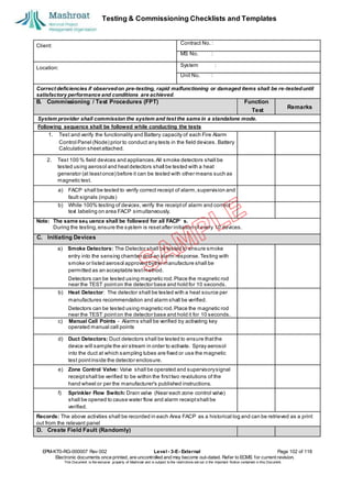 Testing & Commissioning Checklists and Templates
EPM-KT0-RG-000007 Rev 002 Level - 3-E- External Page 102 of 118
Electronic documents once printed, are uncontrolled and may become out-dated. Refer to ECMS for current revision.
This Document is the ex
clusiv
e property of Mashroat and is subject to the restrictions set out in the Im
portant Notice contained in this Docum
ent.
Client:
Contract No. :
MS No. :
Location:
System :
Unit No. :
Correct deficiencies if observedon pre-testing, rapid malfunctioning or damaged items shall be re-testeduntil
satisfactory performance and conditions are achieved.
B. Commissioning / Test Procedures (FPT) Function
2. Test 100 % field devices and appliances.All smoke detectors shall be
tested using aerosol and heatdetectors shall be tested with a heat
generator (at leastonce) before it can be tested with other means such as
magnetic test.
a) FACP shall be tested to verify correct receipt of alarm,supervision and
fault signals (inputs)
b) While 100% testing of devices,verify the receiptof alarm and correct
text labeling on area FACP simultaneously.
Note: The same seq uence shall be followed for all FACP’ s.
During the testing,ensure the system is resetafter initiation of every 10 devices.
C. Initiating Devices
a) Smoke Detectors: The Detector shall be tested to ensure smoke
entry into the sensing chamber and an alarm response. Testing with
smoke or listed aerosol approved bythe manufacture shall be
permitted as an acceptable testmethod.
Detectors can be tested using magnetic rod.Place the magnetic rod
near the TEST pointon the detector base and hold for 10 seconds.
b) Heat Detector: The detector shall be tested with a heat source per
manufactures recommendation and alarm shall be verified.
Detectors can be tested using magnetic rod.Place the magnetic rod
near the TEST pointon the detector base and hold it for 10 seconds.
c) Manual Call Points - Alarms shall be verified by activating key
operated manual call points
d) Duct Detectors: Duct detectors shall be tested to ensure thatthe
device will sample the air stream in order to activate. Spray aerosol
into the duct at which sampling tubes are fixed or use the magnetic
test pointinside the detector enclosure.
e) Zone Control Valve: Valve shall be operated and supervisorysignal
receiptshall be verified to be within the firsttwo revolutions of the
hand wheel or per the manufacturer's published instructions.
f) Sprinkler Flow Switch: Drain valve (Near each zone control valve)
shall be opened to cause water flow and alarm receiptshall be
verified.
Records: The above activities shall be recorded in each Area FACP as a historical log and can be retrieved as a print
out from the relevant panel
D. Create Field Fault (Randomly)
Test
Remarks
System provider shall commission the system and test the same in a standalone mode.
Following sequence shall be followed while conducting the tests
1. Test and verify the functionality and Battery capacity of each Fire Alarm
Control Panel (Node) prior to conduct any tests in the field devices. Battery
Calculation sheetattached.
 