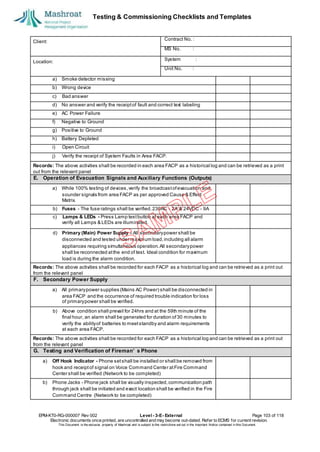 Testing & Commissioning Checklists and Templates
EPM-KT0-RG-000007 Rev 002 Level - 3-E- External Page 103 of 118
Electronic documents once printed, are uncontrolled and may become out-dated. Refer to ECMS for current revision.
This Document is the ex
clusiv
e property of Mashroat and is subject to the restrictions set out in the Im
portant Notice contained in this Docum
ent.
Client:
Contract No. :
MS No. :
Location:
System :
Unit No. :
a) Smoke detector missing
b) Wrong device
c) Bad answer
d) No answer and verify the receiptof fault and correct text labeling
e) AC Power Failure
f) Negative to Ground
g) Positive to Ground
h) Battery Depleted
i) Open Circuit
j) Verify the receipt of System Faults in Area FACP.
Records: The above activities shall be recorded in each area FACP as a historical log and can be retrieved as a print
out from the relevant panel
E. Operation of Evacuation Signals and Auxiliary Functions (Outputs)
a) While 100% testing of devices,verify the broadcastofevacuation and
sounder signals from area FACP as per approved Cause & Effect
Matrix.
b) Fuses - The fuse ratings shall be verified.230AC - 2A & 24VDC - 9A
c) Lamps & LEDs - Press Lamp testbutton at each area FACP and
verify all Lamps & LEDs are illuminated.
d) Primary (Main) Power Supply - All secondarypower shall be
disconnected and tested under maximum load,including all alarm
appliances requiring simultaneous operation.All secondarypower
shall be reconnected atthe end of test. Ideal condition for maximum
load is during the alarm condition.
Records: The above activities shall be recorded for each FACP as a historical log and can be retrieved as a print out
from the relevant panel
F. Secondary Power Supply
a) All primarypower supplies (Mains AC Power) shall be disconnected in
area FACP and the occurrence of required trouble indication for loss
of primarypower shall be verified.
b) Above condition shall prevail for 24hrs and at the 59th minute of the
final hour, an alarm shall be generated for duration of30 minutes to
verify the abilityof batteries to meetstandby and alarm requirements
at each area FACP.
Records: The above activities shall be recorded for each FACP as a historical log and can be retrieved as a print out
from the relevant panel
G. Testing and Verification of Fireman’ s Phone
a) Off Hook Indicator - Phone setshall be installed or shall be removed from
hook and receiptof signal on Voice Command Center atFire Command
Center shall be verified (Network to be completed)
b) Phone Jacks - Phone jack shall be visually inspected,communication path
through jack shall be initiated and exact location shall be verified in the Fire
Command Centre (Network to be completed)
 