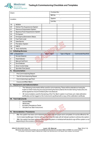 Testing & Commissioning Checklists and Templates
EPM-KT0-RG-000007 Rev 002 Level - 3-E- External Page 105 of 118
Electronic documents once printed, are uncontrolled and may become out-dated. Refer to ECMS for current revision.
This Document is the ex
clusiv
e property of Mashroat and is subject to the restrictions set out in the Im
portant Notice contained in this Docum
ent.
Client:
Contract No. :
MS No. :
Location:
System :
Unit No. :
19 VESDA
20 Kitchen Fire Suppression System
21 Gaseous Suppression System
22 Aqueous Foam Suppression System
23 PA System
24 EmergencyGenerators Status
25 Fuel Tank Level
26 Gate Barrier
27 Pre-Action System
28 EMCS
29 Auto dial facility
J. Initiating Devices
S/N Equipment Alarm / Alert Type of Signal Comments Pass/Fail
1 Smoke Detector
2 Heat Detector
3 Manual Call Point
4 Duct Detector
5 Zone Control Valve
6 Sprinkler Flow Switch
K. Documentation
Pre-Commissioning Report
Test & Commissioning Report
Commissioning Logic Pack
Cause and Effect Matrix
L. Equipment and Instrumentation
The following instruments will be used for commissioning.These will be selected as having the
maximum field measuring accuracyand being the bestsuited to the function being measured,and
will be applied as recommended bythe manufacturer.
All instrumentation used for the testing of the Fire Alarm system musthave up to date calibration
certificates and be logged on the InstrumentLog Sheetwith a copy of the calibration certificate.
M. Test Instruments
Decibel Meter
Multimeter
Insulation Resistance Tester
SimplexTrue Start Instrument.
N. Demonstration Procedures
After the system has been commissioned and all the relevantpaper work completed. It mustbe offered to the
Commissioning Manager.He/she will organize a time and date with all relevant parties to witness the system.
After the system has been witnessed the witnessing team or individual will decide to sign off the system or not
depending on the success ofthe witness.
 