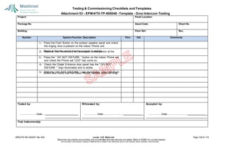 Testing & Commissioning Checklists and Templates
Attachment 53 - EPM-KT0-TP-000048 - Template - Door Intercom Testing
EPM-KT0-RG-000007 Rev 002 Level - 3-E- External Page 109 of 118
Electronic documents once printed, are uncontrolled and may become out-dated. Refer to ECMS for current revision.
This Document is the ex
clusiv
e property of Mashroat and is subject to the restrictions set out in the Im
portant Notice contained in this Docum
ent.
Project: Panel Location:
Package No. Asset Code: Sheet No.
Building: Plant Ref: Rev.
Number System Function Description Pass Fail Comments
1) Press the Push Button on the outdoor speaker panel and check
Chalet Entrance, check that the speech is audible.
3) Press the " DO NOT DISTURB " button on the indoor Phone set
Button and check that the indoor Phone handset does not Ring.
Tested by:
Date:
Witnessed by:
Date:
Accepted by:
Date:
Test Instrument(s):
the ringing tone is present on the indoor Phone unit.
2) Remove the Phone hand set and speak to the person at the
and check the Phone set "LED" has come on.
4) Check the Chalet Entrance door panel has the " DO NOT
DISTURB " Sign illuminated and is visible.
5) With the " DO NOT DISTURB " sign illuminated, press the Push
 