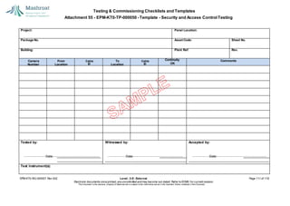 Testing & Commissioning Checklists and Templates
Attachment 55 - EPM-KT0-TP-000050 - Template - Security and Access Control Testing
EPM-KT0-RG-000007 Rev 002 Level - 3-E- External Page 111 of 118
Electronic documents once printed, are uncontrolled and may become out-dated. Refer to ECMS for current revision.
This Document is the ex
clusiv
e property of Mashroat and is subject to the restrictions set out in the Im
portant Notice contained in this Docum
ent.
Project: Panel Location:
Package No. Asset Code: Sheet No.
Building: Plant Ref: Rev.
Continuity Comments
OK
Tested by:
Date:
Witnessed by:
Date:
Accepted by:
Date:
Test Instrument(s):
Camera
Number
From
Location
To
Location
Cable
ID
Cable
ID
 