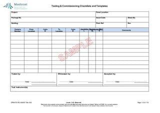 Testing & Commissioning Checklists and Templates
EPM-KT0-RG-000007 Rev 002 Level - 3-E- External Page 112 of 118
Electronic documents once printed, are uncontrolled and may become out-dated. Refer to ECMS for current revision.
This Document is the ex
clusiv
e property of Mashroat and is subject to the restrictions set out in the Im
portant Notice contained in this Docum
ent.
Project: Panel Location:
Package No. Asset Code: Sheet No.
Building: Plant Ref: Rev.
L N E
Tested by:
Date:
Witnessed by:
Date:
Accepted by:
Date:
Test Instrument(s):
Camera
Number
From
Location
To
Location
Insulation Resistance (MΩ)
Cable
ID
Cable
ID Comments
 