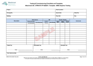 Testing & Commissioning Checklists and Templates
Attachment 56 - EPM-KT0-TP-000051 - Template - BMS Graphics Testing
EPM-KT0-RG-000007 Rev 002 Level - 3-E- External Page 113 of 118
Electronic documents once printed, are uncontrolled and may become out-dated. Refer to ECMS for current revision.
This Document is the ex
clusiv
e property of Mashroat and is subject to the restrictions set out in the Im
portant Notice contained in this Docum
ent.
Project: Panel Location:
Package No. Asset Code: Sheet No.
Building: Plant Ref: Rev.
Analog
Output
Tested by:
Date:
Witnessed by:
Date:
Accepted by:
Date:
Test Instrument(s):
Field Sensor MS Graphic Display
Measured Value Comments
Test Instrument
Units Measured
Description Graphic
Display
Units Display
Digital
Input
Digital
Output
 