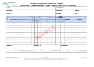 Testing & Commissioning Checklists and Templates
Attachment 58 - EPM-KT0-TP-000053 - Template - BMS and EPMS PTP and Loop Testing
EPM-KT0-RG-000007 Rev 002 Level - 3-E- External Page 115 of 118
Electronic documents once printed, are uncontrolled and may become out-dated. Refer to ECMS for current revision.
This Document is the ex
clusiv
e property of Mashroat and is subject to the restrictions set out in the Im
portant Notice contained in this Docum
ent.
Project: Panel Location:
Package No. Asset Code: Sheet No.
Building: Plant Ref: Rev.
SR
No.
Equipment & Functional Description
Analog Digital Peripheral
Cable
Termination
Continuity Comments
I/P O/P STS ALM O/P Device Inst’ n Panel Field
Tested by:
Date:
Witnessed by:
Date:
Accepted by:
Date:
 