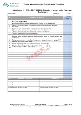 Testing & Commissioning Checklists and Templates
Attachment 10 - EPM-KT0-TP-000010 - Checklist - Pre-start up for Plate Heat
Exchangers
EPM-KT0-RG-000007 Rev 002 Level - 3-E- External Page 22 of 118
Electronic documents once printed, are uncontrolled and may become out-dated. Refer to ECMS for current revision.
This Document is the ex
clusiv
e property of Mashroat and is subject to the restrictions set out in the Im
portant Notice contained in this Docum
ent.
PROJECT NAME: DRAWING NO. REV.
No. INSPECTION ITEM
Capacity of heat exchanger matches the equipment schedule and approved
documents.
3 Equipment is in good condition and no apparent damage observed.
4 Pipework flushing, venting, and chemical treatment completed.
5 Pipework supported and properly insulated
6
Heat exchanger insulated and cladded.
No. Reviewer'sComments Resolution
Originator's Name / Signature and Date: Checker's Name / Signature and Date:
CHECKED
SA
TISFACTORY
N/A YES NO
General Installation
1 Equipment labelling matches the equipment tagging as per the As-build.
2
Isolation valves, strainers, installed including control valves for multiple-parallel heat
exchanger.
7 Piping appurtenances installed such as pressure gauge, temperature gauge, P/T
sensors, and universal test plugs.
8
Double regulating valve or automatic balancing valve installed.
9
Flushing bypass loop provided with isolation valve.
10
 
