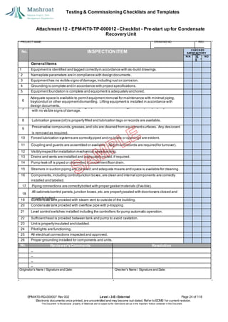 Testing & Commissioning Checklists and Templates
EPM-KT0-RG-000007 Rev 002 Level - 3-E- External Page 24 of 118
Electronic documents once printed, are uncontrolled and may become out-dated. Refer to ECMS for current revision.
This Document is the ex
clusiv
e property of Mashroat and is subject to the restrictions set out in the Im
portant Notice contained in this Docum
ent.
CHECKED
SA
TISFACTORY
N/A YE
S
NO
General Items
1 Equipmentis identified and tagged correctlyin accordance with as-build drawings.
2 Nameplate parameters are in compliance with design documents.
3 Equipmenthas no visible signs ofdamage,including rustor corrosion.
4 Grounding is complete and in accordance with projectspecifications.
5 Equipmentfoundation is complete and equipmentis adequatelyanchored.
Adequate space is available to permitequipment removal for maintenance with minimal piping,
tray/conduit or other equipmentdismantling. Lifting equipmentis installed in accordance with
design documents.
10 Forced lubrication systems are correctlypiped and no leaks or openings are evident.
11 Coupling and guards are assembled or available. (Alignment records are required for turnover).
12 Visiblyinspectfor installation mechanical seals/packing.
13 Drains and vents are installed and adequatelyrouted,if required.
14 Pump leak off is piped or channeled to convenientfloor drain.
15 Strainers in suction piping are installed;and adequate means and space is available for cleaning.
16 Components,including control/junction boxes,are clean and internal components are correctly
installed and labeled.
19 Condensate tank provided with steam vent to outside of the building.
20 Condensate tank provided with overflow pipe with p-trapping.
21 Level control switches installed including the controllers for pump automatic operation.
22 Sufficienthead is provided between tank and pump to avoid cavitation.
23 Unitis properlyinsulated and cladded.
24 Pilotlights are functioning.
25 All electrical connections inspected and approved.
26 Proper grounding installed for components and units.
No. Reviewer'sComments Resolution
Originator's Name / Signature and Date: Checker's Name / Signature and Date:
Attachment 12 - EPM-KT0-TP-000012 - Checklist - Pre-start up for Condensate
RecoveryUnit
PROJECT NAME: DRAWING NO. REV.
No. INSPECTION ITEM
6
7
Auxiliary systems (i.e.,lube oil, purge,quench,balance,cooling,seal,etc.) are properly installed
with no visible signs ofdamage.
8 Lubrication grease (oil) is properlyfilled and lubrication tags or records are available.
9
Preservative compounds,greases,and oils are cleaned from equipmentsurfaces. Any desiccant
is removed as required.
17 Piping connections are correctlybolted with proper gasketmaterials (ifvisible).
18
All cabinets/control panels,junction boxes,etc.are properlysealed with door/covers closed and
properlybolted.
 