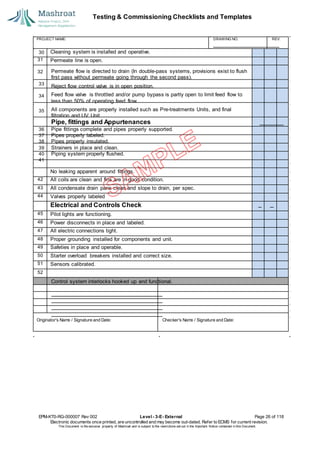 Testing & Commissioning Checklists and Templates
EPM-KT0-RG-000007 Rev 002 Level - 3-E- External Page 26 of 118
Electronic documents once printed, are uncontrolled and may become out-dated. Refer to ECMS for current revision.
This Document is the ex
clusiv
e property of Mashroat and is subject to the restrictions set out in the Im
portant Notice contained in this Docum
ent.
Cleaning system is installed and operative.
31 Permeate line is open.
32
No leaking apparent around fittings.
42 All coils are clean and fins are in good condition.
43 All condensate drain pans clean and slope to drain, per spec.
44 Valves properly labeled
Electrical and Controls Check
45 Pilot lights are functioning.
46 Power disconnects in place and labeled.
47 All electric connections tight.
48 Proper grounding installed for components and unit.
49 Safeties in place and operable.
50 Starter overload breakers installed and correct size.
51 Sensors calibrated.
52
PROJECT NAME: DRAWING NO. REV.
30
Permeate flow is directed to drain (In double-pass systems, provisions exist to flush
first pass without permeate going through the second pass).
33
Reject flow control valve is in open position.
34 Feed flow valve is throttled and/or pump bypass is partly open to limit feed flow to
less than 50% of operating feed flow.
35 All components are properly installed such as Pre-treatments Units, and final
filtration and UV Unit.
Pipe, fittings and Appurtenances
36 Pipe fittings complete and pipes properly supported.
37 Pipes properly labeled.
38 Pipes properly insulated.
39 Strainers in place and clean.
40 Piping system properly flushed.
41
Control system interlocks hooked up and functional.
No. Reviewer'sComments Resolution
Originator's Name / Signature and Date: Checker's Name / Signature and Date:
 