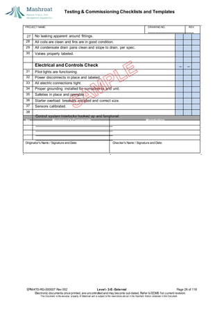 Testing & Commissioning Checklists and Templates
EPM-KT0-RG-000007 Rev 002 Level - 3-E- External Page 28 of 118
Electronic documents once printed, are uncontrolled and may become out-dated. Refer to ECMS for current revision.
This Document is the ex
clusiv
e property of Mashroat and is subject to the restrictions set out in the Im
portant Notice contained in this Docum
ent.
No leaking apparent around fittings.
28 All coils are clean and fins are in good condition.
29 All condensate drain pans clean and slope to drain, per spec.
30 Valves properly labeled.
Electrical and Controls Check
31 Pilot lights are functioning.
32 Power disconnects in place and labeled.
33 All electric connections tight.
34 Proper grounding installed for components and unit.
35 Safeties in place and operable.
36 Starter overload breakers installed and correct size.
37 Sensors calibrated.
38
PROJECT NAME: DRAWING NO. REV.
27
Control system interlocks hooked up and functional.
No. Reviewer'sComments Resolution
Originator's Name / Signature and Date: Checker's Name / Signature and Date:
 