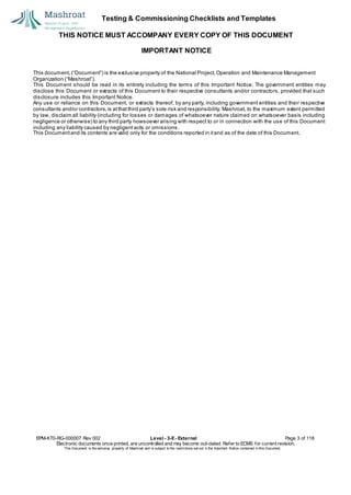 Testing & Commissioning Checklists and Templates
THIS NOTICE MUST ACCOMPANY EVERY COPY OF THIS DOCUMENT
IMPORTANT NOTICE
This document, (“Document”) is the exclusive property of the National Project,Operation and Maintenance Management
Organization (“Mashroat”).
This Document should be read in its entirety including the terms of this Important Notice. The government entities may
disclose this Document or extracts of this Document to their respective consultants and/or contractors, provided that such
disclosure includes this Important Notice.
Any use or reliance on this Document, or extracts thereof, by any party, including government entities and their respective
consultants and/or contractors,is atthatthird party’s sole risk and responsibility. Mashroat, to the maximum extent permitted
by law, disclaim all liability (including for losses or damages of whatsoever nature claimed on whatsoever basis including
negligence or otherwise) to any third party howsoever arising with respect to or in connection with the use of this Document
including any liability caused by negligent acts or omissions.
This Documentand its contents are valid only for the conditions reported in itand as of the date of this Document.
EPM-KT0-RG-000007 Rev 002 Level - 3-E- External Page 3 of 118
Electronic documents once printed, are uncontrolled and may become out-dated. Refer to ECMS for current revision.
This Document is the ex
clusiv
e property of Mashroat and is subject to the restrictions set out in the Im
portant Notice contained in this Docum
ent.
 