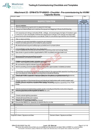 Testing & Commissioning Checklists and Templates
Attachment 23 - EPM-KT0-TP-000023 - Checklist - Pre-commissioning for HV/MV
Capacitor Banks
EPM-KT0-RG-000007 Rev 002 Level - 3-E- External Page 41 of 118
Electronic documents once printed, are uncontrolled and may become out-dated. Refer to ECMS for current revision.
This Document is the ex
clusiv
e property of Mashroat and is subject to the restrictions set out in the Im
portant Notice contained in this Docum
ent.
PROJECT NAME: DRAWING NO. REV.
No. INSPECTION ITEM
Unit capacity and ratings indicated (KVAr, voltage, and amperage) and type of breakers (gas
or vacuum) in the nameplate matches the capacityand ratings in the design and approved
documents with derating factors considered.Date of manufacturing shall also be indicated.
Check concrete pad and unit is bolted to pad properly.
7 All electrical warning and safetysigns provided and in proper place.
8
Locks installed and functional and door/lids in working order and swings freely.
10 Gas struts in good condition (applicable for SF6 insulated) and gas level is ok.
11
Neutral/earth connection to standards.
13
HV/MV bushing withoutany apparentdamage.
15 All connections tightto relevant torque requirements.
16 Vermin proofing (conduits filled with foam fill and/or gland plates installed) provided.
17
Check earth switch and other isolator operation.Should be properlyfunctioning.
20
Check operation of pointon wave (POW) relays,including adaptive capabilityof the POW
relays.
23 Ensure interlock system keys are provided.
24
Check VT are working properly.
28 Ensure that MSDS for capacitor di-electric fluid is on site.
No. Reviewer'sComments Resolution
Originator's Name / Signature and Date: Checker's Name / Signature and Date:
CHECKED
SA
TISFACTORY
N/A YES NO
General Installation
1 General appearance good and no apparentdamage.
2 Equipmentlabel affixed and matches the equipmenttagging in the as-build drawing.
3
4 Site is clean and tidy.
5 Location of unit and orientation correctas per drawing.
6
Unit ventilation grids clear from any obstruction.
9
Doors and frames are earthed correctly.
12
Cables correctlyterminated,labelled,and supported.
14
Check that mounting frames are correctlybonded to the appropriate capacitor bushing as per
the manufacturer drawing.No mounting frame should be floating.
Check all HV/MV equipmenthas specified phase to phase and phase to earth clearance.
19
18
Check operation of discharge timers and electrical interlocking with control system and
HV/MV CB and switches capable ofenergizing the banks.
21
Check mechanical interlocking system works correctlyand that the instruction diagram
showing operation ofthe system is fixed to the unit.
22
Check cubicle lighting operation.
25 Check all fuses/links are in place.
26 Check all CTsecondarylinks are closed.
27
 