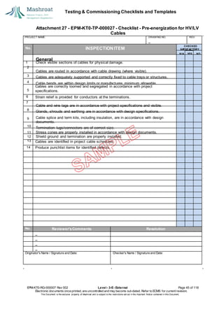 Testing & Commissioning Checklists and Templates
Attachment 27 - EPM-KT0-TP-000027 - Checklist - Pre-energization for HV/LV
Cables
EPM-KT0-RG-000007 Rev 002 Level - 3-E- External Page 45 of 118
Electronic documents once printed, are uncontrolled and may become out-dated. Refer to ECMS for current revision.
This Document is the ex
clusiv
e property of Mashroat and is subject to the restrictions set out in the Im
portant Notice contained in this Docum
ent.
PROJECT NAME: DRAWING NO. REV.
No. INSPECTION ITEM
Cables are correctly loomed and segregated in accordance with project
specifications.
6 Strain relief is provided for conductors at the terminations.
7
Cables are identified in project cable schedules.
14 Produce punchlist items for identified defects.
No. Reviewer'sComments Resolution
Originator's Name / Signature and Date: Checker's Name / Signature and Date:
CHECKED
SA
TISFACTORY
N/A YES NO
General
1 Check visible sections of cables for physical damage.
2
Cables are routed in accordance with cable drawing (where visible).
3 Cables are adequately supported and correctly fixed to cable trays or structures.
4 Cable bends are within design limits or manufactures minimum allowable.
5
Cable and wire tags are in accordance with project specifications and visible.
8
Glands, shrouds and earthing are in accordance with design specifications.
9 Cable splice and term kits, including insulation, are in accordance with design
documents.
10
Termination lugs/connectors are of correct size.
11 Stress cones are properly installed in accordance with design documents.
12 Shield ground and termination are properly installed.
13
 