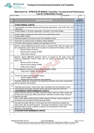 Testing & Commissioning Checklists and Templates
Attachment 32 - EPM-KT0-TP-000030 - Checklist - Functional and Performance
Test for Chilled Water Pumps
EPM-KT0-RG-000007 Rev 002 Level - 3-E- External Page 51 of 118
Electronic documents once printed, are uncontrolled and may become out-dated. Refer to ECMS for current revision.
This Document is the ex
clusiv
e property of Mashroat and is subject to the restrictions set out in the Im
portant Notice contained in this Docum
ent.
PROJECT NAME: DRAWING NO. REV.
No. INSPECTION ITEM
Rotational speed for the pump as per the nameplate correct.
6 Pump has no unusual noise or vibration during operation.
7 The HOA switch properly activates and deactivates the unit.
Hydronic piping differential pressure sensor is located 2/3rds down the piping circuit
(for conventional control valve) and not subject to turbulence from elbows, vanes, etc:
Record location of sensor
Record sensor reading at BMS
Verify sensor setpoint.
Hydronic piping differential pressure sensor is located at the index circuit (for
Pressure Independent Control Valve) and not subject to turbulence from elbows,
vanes, etc:
Record location of sensor
Record sensor reading at BMS
Verify sensor setpoint.
Pump differential pressure switch mapped correctly to BMS:
Verify alarm at BMS upon flow failure.
11
Specified sequences of operation and operating schedules have been implemented
with all variations documented.
13
Adjust measured flowrate and head if rotational speed measured differs greatly with
the rated rpm using pump affinity law formula. Calculate the water power using the
flowrate and head.
Take current drawn during testing of rated capacity and head. Record voltage for
the phases and calculate the electrical power drawn.
Calculate the overall efficiency of the pump and motor assembly by dividing the
water power with the electrical power. Calculated total efficiency of the pump+motor
assembly shall be equal or greater compare to the manufacturer rated total
efficiency of the assembly.
SYSTEM PERFORMANCE CHECK
CHECKED
SA
TISFACTORY
N/A YES NO
FUNCTIONAL CHECK
1 Pump flowrate and head matches with the pump performance curve at 0%, 50%, and
100% flow.
2 Supply voltage to the pump appropriate compared to the rated voltage.
3
Current drawn by the pump motor does not exceed rated current.
4 Pump rotation correct.
5
8
9
10
Pump VFD speed reporting reliable values:
Record reading at BMS
Record VFD Hz at minimum and maximum.
12
Specified point-to-point checks have been completed and documentation record
submitted for this system. All alarm points have been tested and confirmed.
EQUIPMENT PERFORMANCE CHECK
14
15
16
 