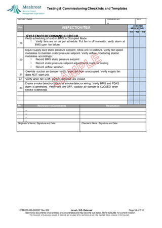 Testing & Commissioning Checklists and Templates
EPM-KT0-RG-000007 Rev 002 Level - 3-E- External Page 54 of 118
Electronic documents once printed, are uncontrolled and may become out-dated. Refer to ECMS for current revision.
This Document is the ex
clusiv
e property of Mashroat and is subject to the restrictions set out in the Im
portant Notice contained in this Docum
ent.
PROJECT NAME: DRAWING NO. REV.
No. INSPECTION ITEM
Verify scheduling of unit on BMS in Occupied Mode:
Verify fans are on as per schedule. Put fan in off manually; verify alarm at
BMS upon fan failure.
Adjust supply duct static pressure setpoint. Allow unit to stabilize. Verify fan speed
modulates to maintain static pressure setpoint. Verify airflow monitoring station
modulates accordingly:
Record BMS static pressure setpoint
Record static pressure setpoint adjustments made for testing
Record airflow variation.
Override suction air damper to 0%, start unit from unoccupied. Verify supply fan
does NOT start unit.
22 Verify when fan is off, suction dampers are closed.
Create smoke detection alarm at smoke detector wiring. Verify BMS and FDAS
alarm is generated. Verify fans are OFF, outdoor air damper is CLOSED when
smoke is detected.
No. Reviewer'sComments Resolution
Originator's Name / Signature and Date: Checker's Name / Signature and Date:
CHECKED
SA
TISFACTORY
N/A YES NO
SYSTEM PERFORMANCE CHECK
19
20
21
23
 