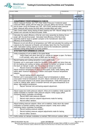 Testing & Commissioning Checklists and Templates
EPM-KT0-RG-000007 Rev 002 Level - 3-E- External Page 57 of 118
Electronic documents once printed, are uncontrolled and may become out-dated. Refer to ECMS for current revision.
This Document is the ex
clusiv
e property of Mashroat and is subject to the restrictions set out in the Im
portant Notice contained in this Docum
ent.
PROJECT NAME: DRAWING NO. REV.
No. INSPECTION ITEM
Adjust measured flowrate and TSP (Total Static Pressure) if rotational speed
measured differs greatly with the rated rpm using fan affinity law formula. Calculate
the air power using the flowrate and TSP. TSP is ESP (external static pressure
drop+ pressure drop across the AHU which includes filters and coils).
Take current drawn during testing of rated capacity and TSP. Record voltage for the
phases and calculate the electrical power drawn.
Calculate the overall efficiency of the fan and motor assembly by dividing the air
power with the electrical power. Calculated total efficiency of the fan+motor
assembly shall be equal or greater compare to the manufacturer rated total
efficiency of the assembly.
Measure on-coil and off-coil air temperature and %RH and calculate the cooling coil
capacity by the measured air flowrate and enthalpy taken from the Psychrometric
chart. Calculated cooling capacity must be close to the manufacturer published
adjusted cooling rating based on actual condition.
SYSTEM PERFORMANCE CHECK
Verify scheduling of unit on BMS in Occupied Mode:
Verify supply and return fans are on, outside air damper is open. Put fan(s)
in off manually; verify alarm at BMS upon fan failure.
Record heating and cooling set points in unoccupied mode.
Schedule unit in unoccupied mode thru the BMS; Verify supply and return fans are
off, the heating and cooling coil valves are closed, the outdoor air damper is closed,
the return air damper is open, and the exhaust air damper is closed:
Record mixed air temperature setpoint in unoccupied mode.
Adjust mixed air temperature set point in unoccupied mode. Verify heating valve
opens when mixed air temperature is below unoccupied mixed air temperature
setpoint:
Record testing setpoint adjustment.
Maintain unit in unoccupied mode. Ensure mixed air temperature is above
unoccupied mixed air temperature set point. Adjust a terminal unit downstream of
AHU unoccupied setpoint to be above space temperature. Verify AHU supply fan
cycles on, heating valve opens to maintain terminal unit space temperature at or
above night setback temperature:
Record Terminal Unit and testing setpoint adjustment.
Adjust supply duct static pressure setpoint. Allow unit to stabilize. Verify supply fan
speed modulates to maintain static pressure setpoint. Verify supply airflow
monitoring station modulates accordingly:
Record BMS static pressure setpoint
Record static pressure setpoint adjustments made for testing
Record airflow variation.
Adjust building pressure setpoint. Allow unit to stabilize. Verify return fan speed
modulates to maintain building static pressure setpoint. Verify return airflow
monitoring station modulates accordingly:
Record building pressure setpoint
Record building pressure setpoint adjustments made for testing
Record airflow variation.
43 Verify outdoor air damper modulates to maintain TAB minimum outdoor airflow.
CHECKED
SA
TISFACTORY
N/A YES NO
EQUIPMENT PERFORMANCE CHECK
35
36
37
38
39
40
41
42
 