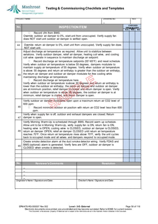 Testing & Commissioning Checklists and Templates
EPM-KT0-RG-000007 Rev 002 Level - 3-E- External Page 58 of 118
Electronic documents once printed, are uncontrolled and may become out-dated. Refer to ECMS for current revision.
This Document is the ex
clusiv
e property of Mashroat and is subject to the restrictions set out in the Im
portant Notice contained in this Docum
ent.
PROJECT NAME: DRAWING NO. REV.
No. INSPECTION ITEM
Record cfm from BMS.
Override outdoor air damper to 0%, start unit from unoccupied. Verify supply fan
does NOT start unit outdoor air damper is verified open.
44
Adjust discharge air temperature as required. Allow unit to stabilize between
variations. Verify outdoor damper, relief air damper, heating coil valve, and cooling
coil valve operate in sequence to maintain discharge air setpoint:
Record discharge air temperature setpoints (55°-65°F) and reset schedule.
Verify when outdoor air temperature is below 55 degrees, dampers modulate to
maintain supply air temperature of 55 degrees. Verify when outdoor air temperature
is above 55 degrees and return air enthalpy is greater than the outdoor air enthalpy,
the return air damper and outdoor air damper modulate for free cooling while
maintaining discharge air temperature:
Record discharge air temperature here.
Verify when outdoor air temperature isabove 55 degrees and return air enthalpy is
lower than the outdoor air enthalpy, the return air damper and outdoor air damper
are at minimum position, relief damper is closed, and return damper is open. Verify
when outdoor air temperature is above 65 degrees, the outdoor air damper is at
minimum, relief damper is closed, and return damper is open.
Verify outdoor air damper modulates open upon a maximum return air CO2 level of
600 ppm:
Record minimum outdoor air position with return air CO2 level less than 600
ppm.
Verify when supply fan is off, outdoor and exhaust dampers are closed. Return
damper is open.
Verify Morning Warm-Up is scheduled through BMS. Record warm up schedule.
Allow unit to be in Morning Warm-Up, verify supply fan is ON, return fan is ON,
heating valve is OPEN, cooling valve is CLOSED, outdoor air damper is CLOSED,
return air damper OPEN, relief air damper CLOSED until return air temperature
reaches 70°F. Once return air temperature rises above 70°F, verify the unit cycles
back to occupied mode and all valves and dampers respond to occupied mode.
Create smoke detection alarm at the duct smoke detector wiring. Verify FDAS and
BMS (optional) alarm is generated. Verify fans are OFF, outdoor air damper is
CLOSED when smoke is detected.
No. Reviewer'sComments Resolution
Originator's Name / Signature and Date: Checker's Name / Signature and Date:
CHECKED
SA
TISFACTORY
N/A YES NO
Override return air damper to 0%, start unit from unoccupied. Verify supply fan does
NOT start unit.
45
46
47
48
49
 