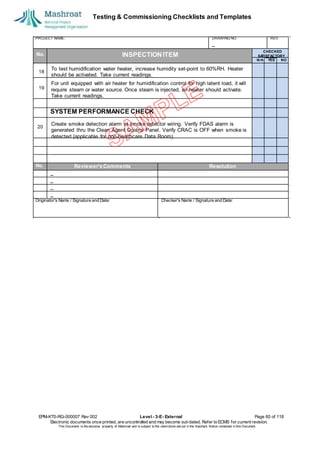 Testing & Commissioning Checklists and Templates
EPM-KT0-RG-000007 Rev 002 Level - 3-E- External Page 60 of 118
Electronic documents once printed, are uncontrolled and may become out-dated. Refer to ECMS for current revision.
This Document is the ex
clusiv
e property of Mashroat and is subject to the restrictions set out in the Im
portant Notice contained in this Docum
ent.
PROJECT NAME: DRAWING NO. REV.
No. INSPECTION ITEM
SYSTEM PERFORMANCE CHECK
20
No. Reviewer'sComments Resolution
Originator's Name / Signature and Date: Checker's Name / Signature and Date:
CHECKED
SA
TISFACTORY
N/A YES NO
To test humidification water heater, increase humidity set-point to 60%RH. Heater
should be activated. Take current readings.
19
18
For unit equipped with air heater for humidification control for high latent load, it will
require steam or water source. Once steam is injected, air heater should activate.
Take current readings.
Create smoke detection alarm at smoke detector wiring. Verify FDAS alarm is
generated thru the Clean Agent Control Panel. Verify CRAC is OFF when smoke is
detected (applicable for non-healthcare Data Room).
 