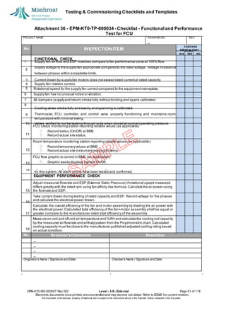 Testing & Commissioning Checklists and Templates
Attachment 36 - EPM-KT0-TP-000034 - Checklist - Functional and Performance
Test for FCU
EPM-KT0-RG-000007 Rev 002 Level - 3-E- External Page 61 of 118
Electronic documents once printed, are uncontrolled and may become out-dated. Refer to ECMS for current revision.
This Document is the ex
clusiv
e property of Mashroat and is subject to the restrictions set out in the Im
portant Notice contained in this Docum
ent.
PROJECT NAME: DRAWING NO. REV.
No. INSPECTION ITEM
Rotational speed for the supplyfan correctcompared to the equipmentnameplate.
6 Supply fan has no unusual noise or vibration.
7 All dampers (supplyand return) stroke fully withoutbinding and spans calibrated.
8
FCU status monitoring station reporting reliable values (as applicable):
Record status (On/Off) at BMS
Record actual site status.
Room temperature monitoring station reporting reliable values (as applicable):
Record temporaryvalues at BMS
Record actual site instrument reading for temp.
FCU flow graphic is correctin BMS (as applicable):
Graphic easilydisplays system On/Off.
EQUIPMENT PERFORMANCE CHECK
Adjust measured flowrate and ESP (External Static Pressure) ifrotational speed measured
differs greatly with the rated rpm using fan affinity law formula.Calculate the air power using
the flowrate and ESP.
Take currentdrawn during testing of rated capacity and ESP. Record voltage for the phases
and calculate the electrical power drawn.
Calculate the overall efficiency of the fan and motor assembly by dividing the air power with
the electrical power.Calculated total efficiency of the fan+motor assembly shall be equal or
greater compare to the manufacturer rated total efficiency of the assembly.
Measure on-coil and off-coil air temperature and %RH and calculate the cooling coil capacity
by the measured air flowrate and enthalpytaken from the Psychrometric chart.Calculated
cooling capacity mustbe close to the manufacturer published adjusted cooling rating based
on actual condition.
No. Reviewer'sComments Resolution
Originator's Name / Signature and Date: Checker's Name / Signature and Date:
CHECKED
SA
TISFACTORY
N/A YES NO
FUNCTIONAL CHECK
1 Supply fan air flow and ESP matches compare to fan performance curve at 100% flow.
2
Supply voltage to the supplyfan appropriate comparedto the rated voltage. Voltage imbalance
between phases within acceptable limits.
Currentdrawn by supplyfan motors does notexceed rated currentat rated capacity.
4 Supply fan rotation correct.
5
3
Cooling valves stroke fully and easily,and spanning is calibrated.
9 Thermostat, FCU controller, and control valve properly functioning and maintains room
temperature with minimal swing.
10 Valves verified to not be leaking through coils when closed atnormal operating pressure.
11
12
13
14
Specified point-to-pointchecks have been completed and documentation record submitted
for this system.All alarm points have been tested and confirmed.
15
16
17
18
 