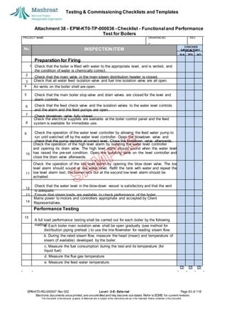 Testing & Commissioning Checklists and Templates
Attachment 38 - EPM-KT0-TP-000036 - Checklist - Functional and Performance
Test for Boilers
EPM-KT0-RG-000007 Rev 002 Level - 3-E- External Page 63 of 118
Electronic documents once printed, are uncontrolled and may become out-dated. Refer to ECMS for current revision.
This Document is the ex
clusiv
e property of Mashroat and is subject to the restrictions set out in the Im
portant Notice contained in this Docum
ent.
PROJECT NAME: DRAWING NO. REV.
No. INSPECTION ITEM
Check that all water feed isolation valve and fuel line isolation valve are all open.
4 Air vents on the boiler shell are open.
5
Check the electrical supplies are available at the boiler control panel and the feed
system is available for immediate use.
9
Check the operation of the high level alarm by isolating the water level controller
and opening its drain valve. The high level alarm should sound when the water level
has raised the pre-set condition. Open the isolating valve on the level controller and
close the drain valve afterwards.
Check the operation of the low level alarm by opening the blow down valve. The low
level alarm should sound at low water level. Refill the tank with water and repeat the
low level alarm test, the burner lock out at the second low level alarm should be
activated.
Mains power to motors and controllers appropriate and accepted by Client
Representatives.
Performance Testing
15
a. Each boiler main isolation valve shall be open gradually (see method for
distribution piping preheat ) to use the line flowmeter for reading steam flow.
b. During the rated steam flow, measure the head (mean) and temperature of
steam (if available) developed by the boiler.
c. Measure the fuel consumption during the test and its temperature (for
liquid fuel)
d. Measure the flue gas temperature
e. Measure the feed water temperature.
CHECKED
SA
TISFACTORY
N/A YES NO
Preparation for Firing
1 Check that the boiler is filled with water to the appropriate level, and is vented, and
the condition of water is chemically correct.
2
Check that the main valve in the main steam distribution header is closed.
3
Check that the main boiler stop valve and drain valves are closed for the level and
alarm controls.
6 Check that the feed check valve and the isolation valves to the water level controls
and the alarm and the feed pumps are open.
7 Check blowdown valve fully closed.
8
Check the operation of the water level controller by allowing the feed water pump to
run until switched off by the water level controller. Open the blowdown valve and
check that the pump restarts at correct level. Close the blowdown valve afterwards.
10
11
Check that the water level in the blow-down vessel is satisfactory and that the vent
is adequate.
13 Ensure that steam loads are available to check performance of the boiler.
14
12
A full load performance testing shall be carried out for each boiler by the following
method:
 