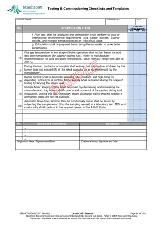 Testing & Commissioning Checklists and Templates
EPM-KT0-RG-000007 Rev 002 Level - 3-E- External Page 64 of 118
Electronic documents once printed, are uncontrolled and may become out-dated. Refer to ECMS for current revision.
This Document is the ex
clusiv
e property of Mashroat and is subject to the restrictions set out in the Im
portant Notice contained in this Docum
ent.
PROJECT NAME: DRAWING NO. REV.
No. INSPECTION ITEM
f. Flue gas shall be analyzed and composition shall conform to local or
international environmental requirements (e.g. carbon dioxide, Sulphur
dioxide, and nitrogen emission) based on type of fuel used.
g. Calculation shall be prepared based on gathered results to prove boiler
performance.
Flue gas temperature in any stage of boiler operation shall not fall below the acid
dew point temperature (for sulphur bearing fuel). Refer to manufacturer
recommendation for acid dew point temperature, value normally range from 250 to
270 °C.
During the test, contractor or supplier shall ensure that combustion air drawn by the
burner does not exceed 5% of the rated capacity (or as recommended by the
manufacturer).
Burner control shall be tested by providing low, medium, and high firing (or
depending in the type of control, firing capacity shall be tested) during the stage of
testing by varying the steam load.
Multiple boiler staging control shall be proven by decreasing and increasing the
steam demand. Lag boilers shall come in and come out of the system during load
modulation. During this test, temporary steam discharge piping shall be needed if
permanent loads are not yet available.
Automatic blow down function thru the conductivity meter shall be tested by
subjecting the sample water (thru the sampling vessel) in a laboratory test. TDS and
conductivity shall conform to the required values of the ASME Code.
No. Reviewer'sComments Resolution
Originator's Name / Signature and Date: Checker's Name / Signature and Date:
CHECKED
SA
TISFACTORY
N/A YES NO
16
17
18
19
20
 