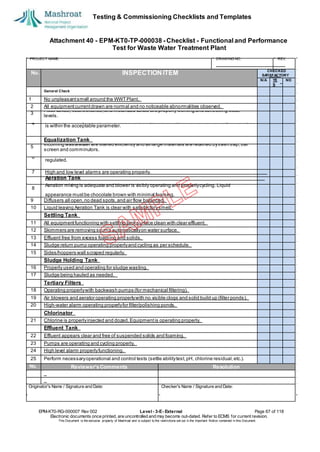 Testing & Commissioning Checklists and Templates
EPM-KT0-RG-000007 Rev 002 Level - 3-E- External Page 67 of 118
Electronic documents once printed, are uncontrolled and may become out-dated. Refer to ECMS for current revision.
This Document is the ex
clusiv
e property of Mashroat and is subject to the restrictions set out in the Im
portant Notice contained in this Docum
ent.
CHECKED
SA
TISFACTORY
N/A YE
S
NO
General Check
1 No unpleasantsmell around the WWTPlant.
2 All equipmentcurrentdrawn are normal and no noticeable abnormalities observed.
3
Float valves, float switches,and motorized valves are properly working and controlling water
levels.
Equalization Tank
5
Incoming wastewater are filtered efficiently and all large materials are retained bytrash trap, bar
screen and comminutors.
9 Diffusers all open,no dead spots,and air flow balanced.
10 Liquid leaving Aeration Tank is clear with satisfactorysmell.
Settling Tank
11 All equipmentfunctioning with settling tank surface clean with clear effluent.
12 Skimmers are removing scums automaticallyon water surface.
13 Effluent free from excess foaming and solids.
14 Sludge return pump operating properlyand cycling as per schedule.
15 Sides/hoppers wall scraped regularly.
Sludge Holding Tank
16 Properly used and operating for sludge wasting.
17 Sludge being hauled as needed.
Tertiary Filters
18 Operating properlywith backwash pumps (for mechanical filtering).
19 Air blowers and aerator operating properlywith no visible clogs and solid build up (filter ponds).
20 High-water alarm operating properlyfor filter/polishing ponds.
Chlorinator
21 Chlorine is properlyinjected and dozed.Equipmentis operating properly.
Effluent Tank
22 Effluent appears clear and free of suspended solids and foaming.
23 Pumps are operating and cycling properly.
24 High level alarm properlyfunctioning.
25 Perform necessaryoperational and control tests (settle abilitytest,pH, chlorine residual,etc.).
No. Reviewer'sComments Resolution
Originator's Name / Signature and Date: Checker's Name / Signature and Date:
Attachment 40 - EPM-KT0-TP-000038 - Checklist - Functional and Performance
Test for Waste Water Treatment Plant
PROJECT NAME: DRAWING NO. REV.
No. INSPECTION ITEM
4
Plant is producing the required treatmentcapacity(m3 per day) and water bacteriological analysis
is within the acceptable parameter.
6
Pumps and pretreatmentblowers are operating and cycling properly.Flow to the treatmentis
regulated.
7 High and low level alarms are operating properly.
Aeration Tank
8
Aeration mixing is adequate and blower is visibly operating and properlycycling. Liquid
appearance mustbe chocolate brown with minimal foaming.
 