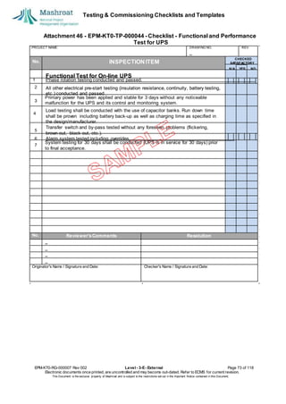 Testing & Commissioning Checklists and Templates
Attachment 46 - EPM-KT0-TP-000044 - Checklist - Functional and Performance
Test for UPS
EPM-KT0-RG-000007 Rev 002 Level - 3-E- External Page 73 of 118
Electronic documents once printed, are uncontrolled and may become out-dated. Refer to ECMS for current revision.
This Document is the ex
clusiv
e property of Mashroat and is subject to the restrictions set out in the Im
portant Notice contained in this Docum
ent.
PROJECT NAME: DRAWING NO. REV.
No. INSPECTION ITEM
Primary power has been applied and stable for 3 days without any noticeable
malfunction for the UPS and its control and monitoring system.
4
System testing for 30 days shall be conducted (UPS is in service for 30 days) prior
to final acceptance.
No. Reviewer'sComments Resolution
Originator's Name / Signature and Date: Checker's Name / Signature and Date:
CHECKED
SA
TISFACTORY
N/A YES NO
Functional Test for On-line UPS
1 Phase rotation testing conducted and passed.
2 All other electrical pre-start testing (insulation resistance, continuity, battery testing,
etc.) conducted and passed.
3
All other electrical pre-start testing (insulation resistance, continuity, battery testing,
etc.) conducted and passed.
3
Load testing shall be conducted with the use of capacitor banks. Run down time
shall be proven including battery back-up as well as charging time as specified in
the design/manufacturer.
Transfer switch and by-pass tested without any foreseen problems (flickering,
brown-out, black-out, etc.).
6 Alarm system tested including overrides.
7
5
 