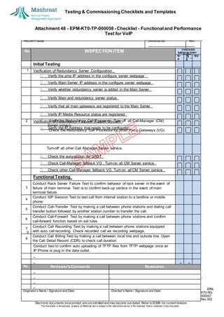 Testing & Commissioning Checklists and Templates
EPM-
KT0-RG-
000007
Rev 002
Electronic documents once printed, are uncontrolled and may become out-dated. Refer to ECMS for current revision.
This Document is the ex
clusiv
e property of Mashroat and is subject to the restrictions set out in the Im
portant Notice contained in this Docum
ent.
CHECKED
SA
TISFACTORY
N/
A
YE
S
NO
Initial Testing
1 Verification of Redundancy Server Configuration
Verify the pros IP address in the configure server webpage
Verify Main Server IP address in the configure server webpage
Verify whether redundancy server is added in the Main Server
Verify Main and redundancy server status
Verify that all main gateways are registered to the Main Server
Verify IP Media Resource status are registered
2 Verification of Redundancy Fallback Support System
Verify the IP Address that needs to be configured
Turn-off all other Call Manager Server service.
Check the auto-assign for SRST
Check Call-Manager fallback VG . Turn-on all CM Server service
Check other Call-Manager fallback VG. Turn-on all CM Server service
Functional Testing
3
Conduct Rack Server Failure Test to confirm behavior of rack server in the event of
failure of main terminal. Test is to confirm back-up service in the event of main
terminal failure.
4
Conduct SIP Session Test to test call from internal station to a landline or mobile
phone.
5
Conduct Call-Transfer Test by making a call between phone stations and dialing call
transfer button followed by another station number to transfer the call.
6
Conduct Call-Forward Test by making a call between phone stations and confirm
call-forward function based on set rules.
7
Conduct Call Recording Test by making a call between phone stations equipped
with auto call recording. Check recorded call via recording webpage.
8
Conduct Call Billing Test by making a call between local line and outside line. Open
the Call Detail Record (CDR) to check call duration.
Conduct test to confirm auto uploading of TFTP files from TFTP webpage once an
IP Phone is plug in the data outlet.
No. Reviewer'sComments Resolution
Originator's Name / Signature and Date: Checker's Name / Signature and Date:
Attachment 48 - EPM-KT0-TP-000058 - Checklist - Functional and Performance
Test for VoIP
PROJECT NAME: DRAWING NO. REV.
No. INSPECTION ITEM
Verify the Redundancy Call Processor. Turn-off all Call-Manager (CM)
Server service.
Check the Redundancy Call Processor for other Voice Gateways (VG).
9
 