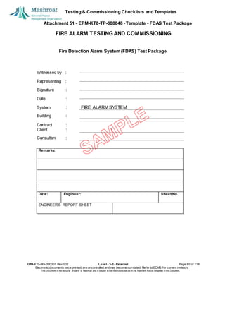 Testing & Commissioning Checklists and Templates
Attachment 51 - EPM-KT0-TP-000046 - Template - FDAS Test Package
FIRE ALARM TESTING AND COMMISSIONING
Fire Detection Alarm System (FDAS) Test Package
Witnessed by :
Representing :
Signature :
Date :
System : FIRE ALARM SYSTEM
Building :
Contract :
Client :
Consultant :
EPM-KT0-RG-000007 Rev 002 Level - 3-E- External Page 80 of 118
Electronic documents once printed, are uncontrolled and may become out-dated. Refer to ECMS for current revision.
This Document is the ex
clusiv
e property of Mashroat and is subject to the restrictions set out in the Im
portant Notice contained in this Docum
ent.
Remarks:
Date: Engineer: Sheet No.
ENGINEER’S REPORT SHEET
 