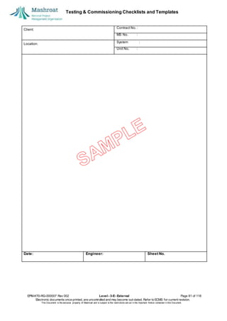 Testing & Commissioning Checklists and Templates
EPM-KT0-RG-000007 Rev 002 Level - 3-E- External Page 81 of 118
Electronic documents once printed, are uncontrolled and may become out-dated. Refer to ECMS for current revision.
This Document is the ex
clusiv
e property of Mashroat and is subject to the restrictions set out in the Im
portant Notice contained in this Docum
ent.
Client:
Contract No. :
MS No. :
Location:
System :
Unit No. :
Date: Engineer: Sheet No.
 