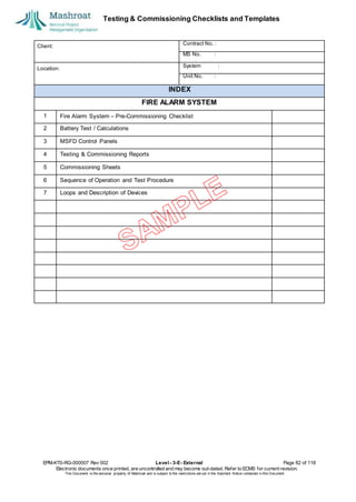 Testing & Commissioning Checklists and Templates
EPM-KT0-RG-000007 Rev 002 Level - 3-E- External Page 82 of 118
Electronic documents once printed, are uncontrolled and may become out-dated. Refer to ECMS for current revision.
This Document is the ex
clusiv
e property of Mashroat and is subject to the restrictions set out in the Im
portant Notice contained in this Docum
ent.
Client:
Contract No. :
MS No. :
Location:
System :
Unit No. :
INDEX
FIRE ALARM SYSTEM
1 Fire Alarm System – Pre-Commissioning Checklist
2 Battery Test / Calculations
3 MSFD Control Panels
4 Testing & Commissioning Reports
5 Commissioning Sheets
6 Sequence of Operation and Test Procedure
7 Loops and Description of Devices
 