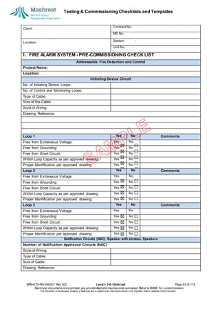 Testing & Commissioning Checklists and Templates
EPM-KT0-RG-000007 Rev 002 Level - 3-E- External Page 83 of 118
Electronic documents once printed, are uncontrolled and may become out-dated. Refer to ECMS for current revision.
This Document is the ex
clusiv
e property of Mashroat and is subject to the restrictions set out in the Im
portant Notice contained in this Docum
ent.
Client:
Contract No. :
MS No. :
Location:
System :
Unit No. :
1. FIRE ALARM SYSTEM - PRE-COMMISSIONING CHECK LIST
Addressable Fire Detection and Control
Project Name:
Location:
Initiating Device Circuit
No. of Initiating Device Loops:
No. of Control and Monitoring Loops:
Type of Cable:
Size of the Cable:
Style of Wiring:
Drawing Reference:
Loop 1 Yes No Comments
Free from Extraneous Voltage: Yes No
Free from Grounding: Yes No
Free from Short Circuit: Yes No
Within Loop Capacity as per approved drawing: Yes No
Proper Identification per approved drawing: Yes No
Loop 2 Yes No Comments
Free from Extraneous Voltage: Yes No
Free from Grounding: Yes No
Free from Short Circuit: Yes No
Within Loop Capacity as per approved drawing: Yes No
Proper Identification per approved drawing: Yes No
Loop 3 Yes No Comments
Free from Extraneous Voltage: Yes No
Free from Grounding: Yes No
Free from Short Circuit: Yes No
Within Loop Capacity as per approved drawing: Yes No
Proper Identification per approved drawing: Yes No
Notification Circuits (NAC) /Speaker with strobes, Speakers
Number of Notification Appliance Circuits (NAC)
Style of Wiring:
Type of Cable:
Size of Cable:
Drawing Reference:
 