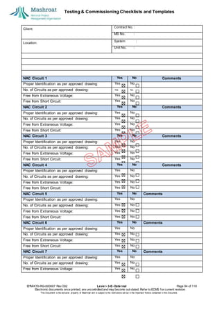 Testing & Commissioning Checklists and Templates
EPM-KT0-RG-000007 Rev 002 Level - 3-E- External Page 84 of 118
Electronic documents once printed, are uncontrolled and may become out-dated. Refer to ECMS for current revision.
This Document is the ex
clusiv
e property of Mashroat and is subject to the restrictions set out in the Im
portant Notice contained in this Docum
ent.
Client:
Contract No. :
MS No. :
Location:
System :
Unit No. :
NAC Circuit 1 Yes No Comments
Proper Identification as per approved drawing: Yes No
No. of Circuits as per approved drawing: Yes No
Free from Extraneous Voltage: Yes No
Free from Short Circuit: Yes No
NAC Circuit 2 Yes No Comments
Proper Identification as per approved drawing: Yes No
No. of Circuits as per approved drawing: Yes No
Free from Extraneous Voltage: Yes No
Free from Short Circuit: Yes No
NAC Circuit 3 Yes No Comments
Proper Identification as per approved drawing: Yes No
No. of Circuits as per approved drawing: Yes No
Free from Extraneous Voltage: Yes No
Free from Short Circuit: Yes No
NAC Circuit 4 Yes No Comments
Proper Identification as per approved drawing: Yes No
No. of Circuits as per approved drawing: Yes No
Free from Extraneous Voltage: Yes No
Free from Short Circuit: Yes No
NAC Circuit 5 Yes No Comments
Proper Identification as per approved drawing: Yes No
No. of Circuits as per approved drawing: Yes No
Free from Extraneous Voltage: Yes No
Free from Short Circuit: Yes No
NAC Circuit 6 Yes No Comments
Proper Identification as per approved drawing: Yes No
No. of Circuits as per approved drawing: Yes No
Free from Extraneous Voltage: Yes No
Free from Short Circuit: Yes No
NAC Circuit 7 Yes No Comments
Proper Identification as per approved drawing: Yes No
No. of Circuits as per approved drawing: Yes No
Free from Extraneous Voltage: Yes No
 