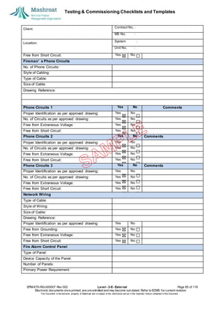 Testing & Commissioning Checklists and Templates
EPM-KT0-RG-000007 Rev 002 Level - 3-E- External Page 85 of 118
Electronic documents once printed, are uncontrolled and may become out-dated. Refer to ECMS for current revision.
This Document is the ex
clusiv
e property of Mashroat and is subject to the restrictions set out in the Im
portant Notice contained in this Docum
ent.
Client:
Contract No. :
MS No. :
Location:
System :
Unit No. :
Free from Short Circuit: Yes No
Fireman’ s Phone Circuits
No. of Phone Circuits:
Style of Cabling:
Type of Cable:
Size of Cable:
Drawing Reference:
Phone Circuits 1 Yes No Comments
Proper Identification as per approved drawing: Yes No
No. of Circuits as per approved drawing: Yes No
Free from Extraneous Voltage: Yes No
Free from Short Circuit: Yes No
Phone Circuits 2 Yes No Comments
Proper Identification as per approved drawing: Yes No
No. of Circuits as per approved drawing: Yes No
Free from Extraneous Voltage: Yes No
Free from Short Circuit: Yes No
Phone Circuits 3 Yes No Comments
Proper Identification as per approved drawing: Yes No
No. of Circuits as per approved drawing: Yes No
Free from Extraneous Voltage: Yes No
Free from Short Circuit: Yes No
Network Wiring
Type of Cable:
Style of Wiring:
Size of Cable:
Drawing Reference:
Proper Identification as per approved drawing Yes No
Free from Grounding: Yes No
Free from Extraneous Voltage: Yes No
Free from Short Circuit: Yes No
Fire Alarm Control Panel
Type of Panel:
Device Capacity of the Panel:
Number of Panels:
Primary Power Requirement:
 