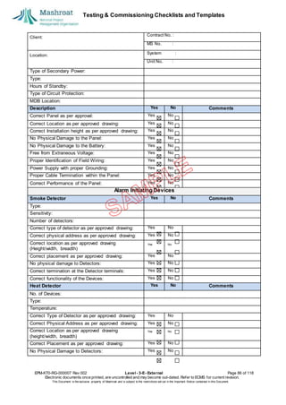 Testing & Commissioning Checklists and Templates
EPM-KT0-RG-000007 Rev 002 Level - 3-E- External Page 86 of 118
Electronic documents once printed, are uncontrolled and may become out-dated. Refer to ECMS for current revision.
This Document is the ex
clusiv
e property of Mashroat and is subject to the restrictions set out in the Im
portant Notice contained in this Docum
ent.
Client:
Contract No. :
MS No. :
Location:
System :
Unit No. :
Type of Secondary Power:
Type:
Hours of Standby:
Type of Circuit Protection:
MDB Location:
Description Yes No Comments
Correct Panel as per approval: Yes No
Correct Location as per approved drawing: Yes No
Correct Installation height as per approved drawing: Yes No
No Physical Damage to the Panel: Yes No
No Physical Damage to the Battery: Yes No
Free from Extraneous Voltage: Yes No
Proper Identification of Field Wiring: Yes No
Power Supply with proper Grounding: Yes No
Proper Cable Termination within the Panel: Yes No
Correct Performance of the Panel: Yes No
Alarm Initiating Devices
Smoke Detector Yes No Comments
Type:
Sensitivity:
Number of detectors:
Correct type of detector as per approved drawing: Yes No
Correct physical address as per approved drawing: Yes No
Correct location as per approved drawing
(Height/width, breadth)
Yes No
Correct placement as per approved drawing: Yes No
No physical damage to Detectors: Yes No
Correct termination at the Detector terminals: Yes No
Correct functionality of the Devices: Yes No
Heat Detector Yes No Comments
No. of Devices:
Type:
Temperature:
Correct Type of Detector as per approved drawing: Yes No
Correct Physical Address as per approved drawing: Yes No
Correct Location as per approved drawing
(height/width, breadth)
Yes No
Correct Placement as per approved drawing: Yes No
No Physical Damage to Detectors: Yes No
 