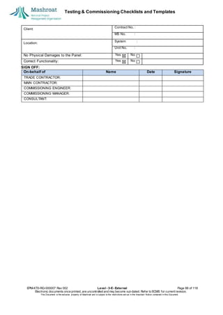 Testing & Commissioning Checklists and Templates
SIGN OFF:
EPM-KT0-RG-000007 Rev 002 Level - 3-E- External Page 88 of 118
Electronic documents once printed, are uncontrolled and may become out-dated. Refer to ECMS for current revision.
This Document is the ex
clusiv
e property of Mashroat and is subject to the restrictions set out in the Im
portant Notice contained in this Docum
ent.
Client:
Contract No. :
MS No. :
Location:
System :
Unit No. :
No Physical Damages to the Panel: Yes No
Correct Functionality: Yes No
On-behalf of Name Date Signature
TRADE CONTRACTOR:
MAIN CONTRACTOR:
COMMISSIONING ENGINEER:
COMMISSIONING MANAGER:
CONSULTANT:
 